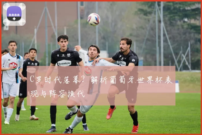 C罗时代落幕？解析葡萄牙世界杯表现与阵容换代
