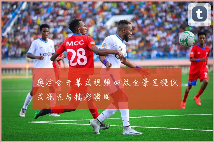 奥运会开幕式视频回放全景呈现仪式亮点与精彩瞬间
