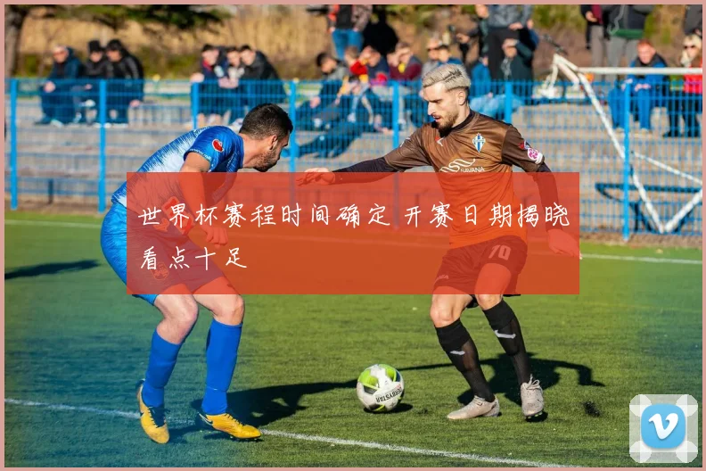 世界杯赛程时间确定 开赛日期揭晓看点十足