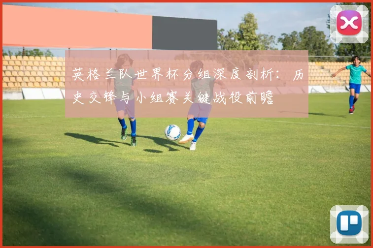 英格兰队世界杯分组深度剖析：历史交锋与小组赛关键战役前瞻