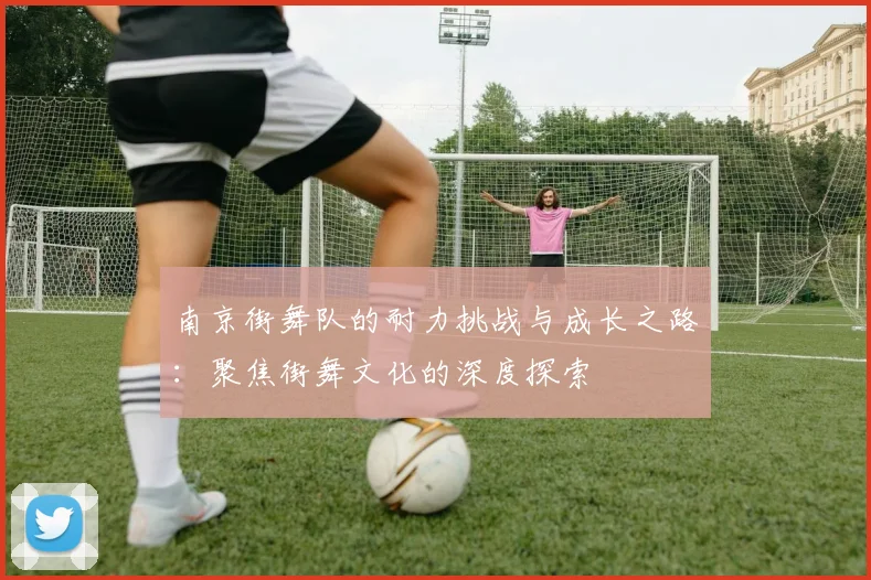 南京街舞队的耐力挑战与成长之路：聚焦街舞文化的深度探索