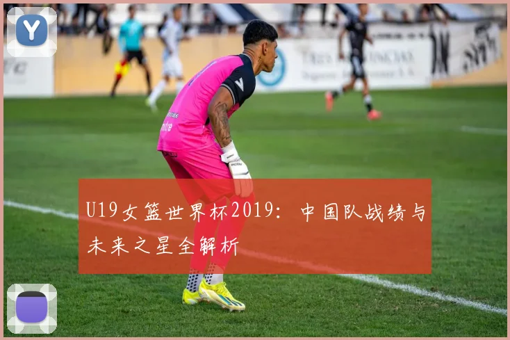 U19女篮世界杯2019：中国队战绩与未来之星全解析