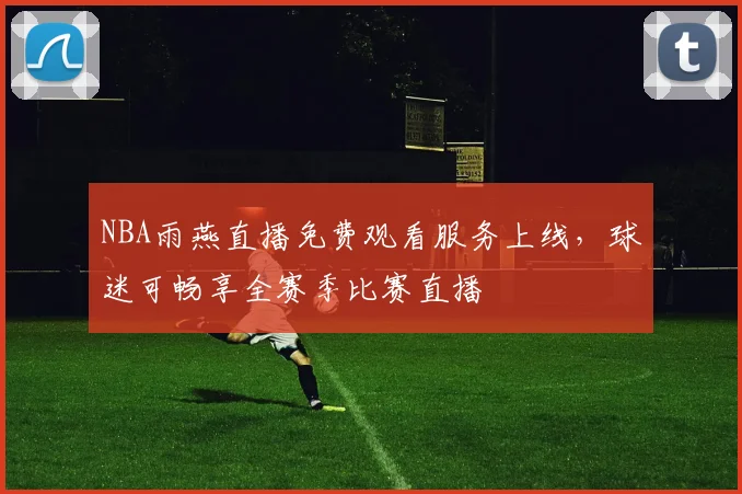NBA雨燕直播免费观看服务上线，球迷可畅享全赛季比赛直播