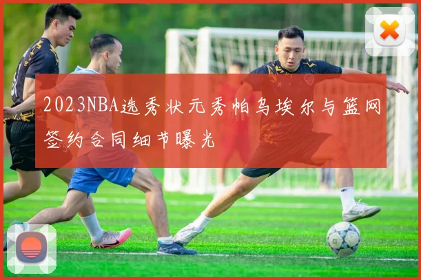2023NBA选秀状元秀帕乌埃尔与篮网签约合同细节曝光
