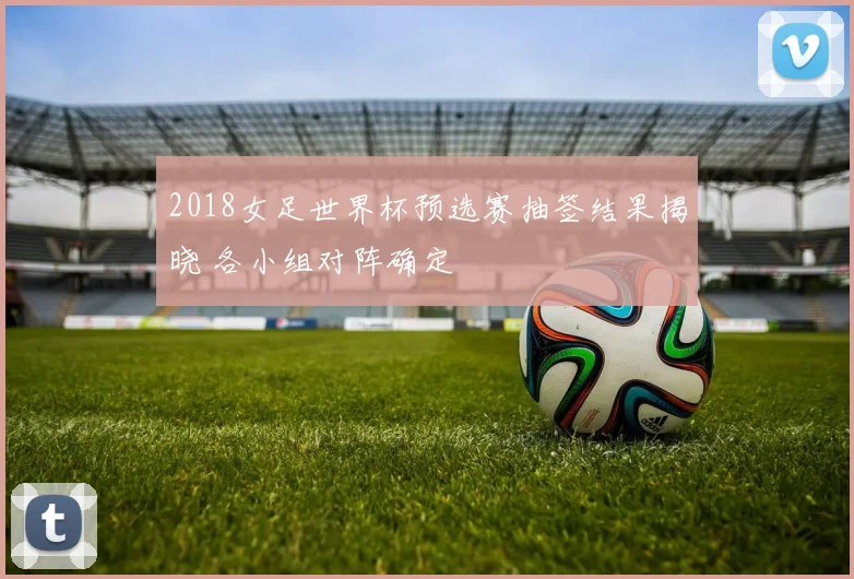 2018女足世界杯预选赛抽签结果揭晓 各小组对阵确定