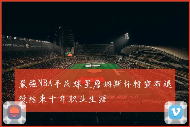 最强NBA平民球星詹姆斯怀特宣布退役结束十年职业生涯