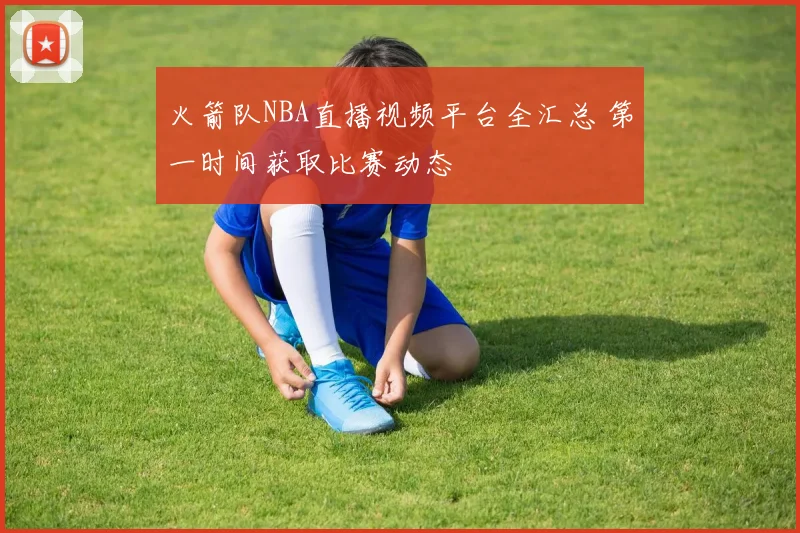 火箭队NBA直播视频平台全汇总 第一时间获取比赛动态