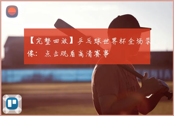 【完整回放】乒乓球世界杯全场录像：点击观看高清赛事