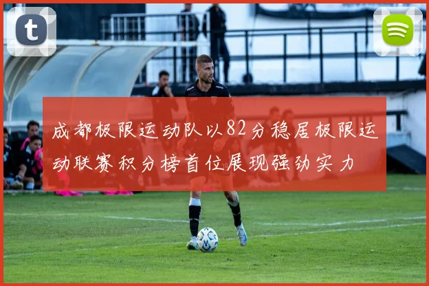成都极限运动队以82分稳居极限运动联赛积分榜首位展现强劲实力