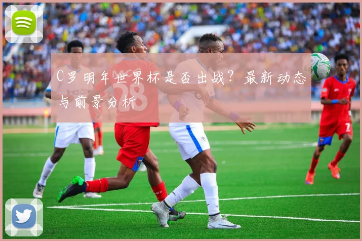 C罗明年世界杯是否出战？最新动态与前景分析