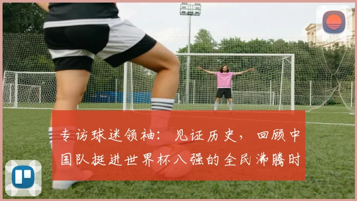 专访球迷领袖:见证历史,回顾中国队挺进世界杯八强的全民沸腾时刻