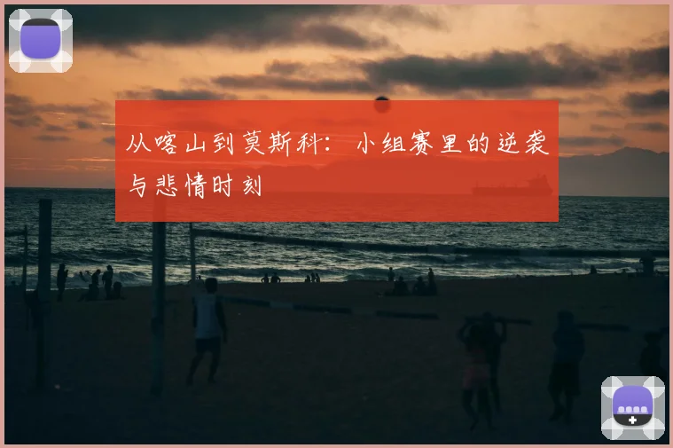 从喀山到莫斯科：小组赛里的逆袭与悲情时刻