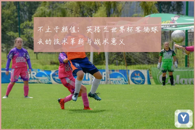不止于颜值：英格兰世界杯客场球衣的技术革新与战术意义