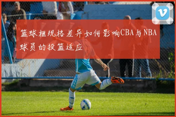 篮球框规格差异如何影响CBA与NBA球员的投篮适应