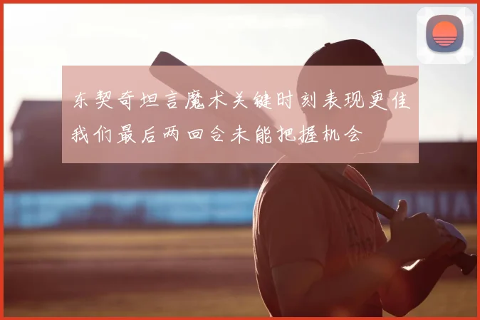 东契奇坦言魔术关键时刻表现更佳我们最后两回合未能把握机会