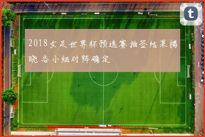 2018女足世界杯预选赛抽签结果揭晓 各小组对阵确定