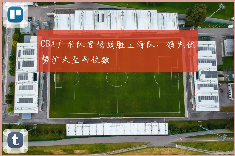CBA广东队客场战胜上海队，领先优势扩大至两位数