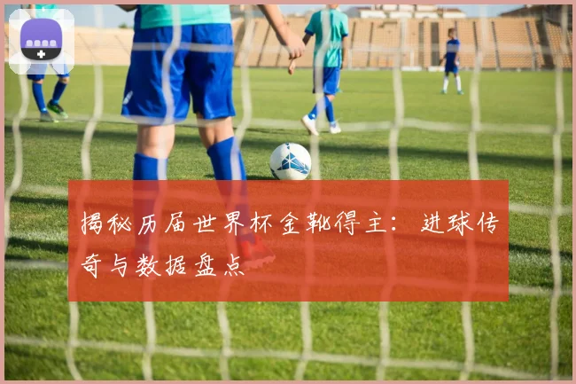 揭秘历届世界杯金靴得主：进球传奇与数据盘点