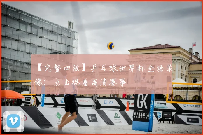 【完整回放】乒乓球世界杯全场录像：点击观看高清赛事