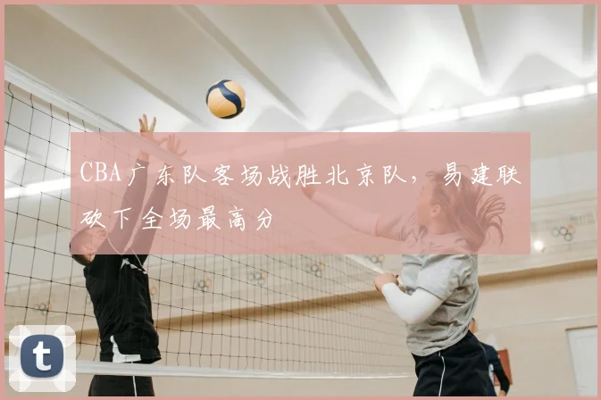 CBA广东队客场战胜北京队，易建联砍下全场最高分