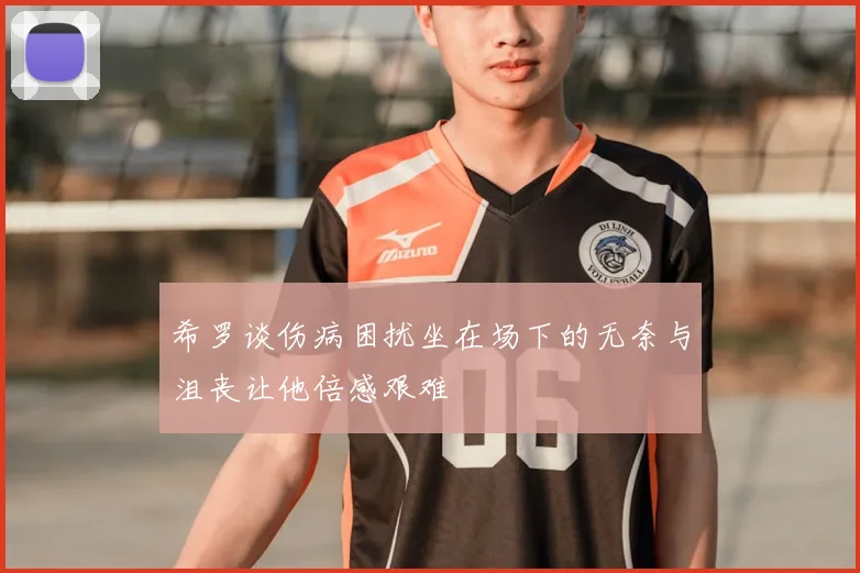 希罗谈伤病困扰坐在场下的无奈与沮丧让他倍感艰难