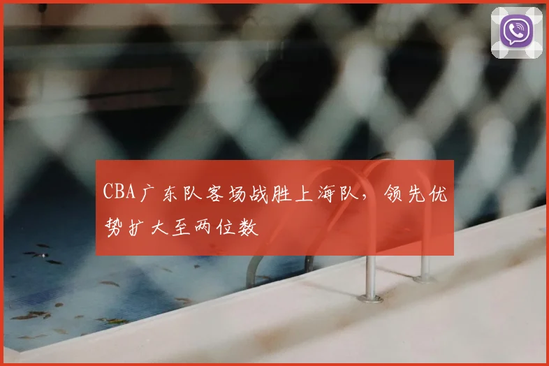 CBA广东队客场战胜上海队，领先优势扩大至两位数