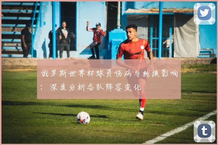 俄罗斯世界杯球员伤病与轮换影响:深度分析各队阵容变化