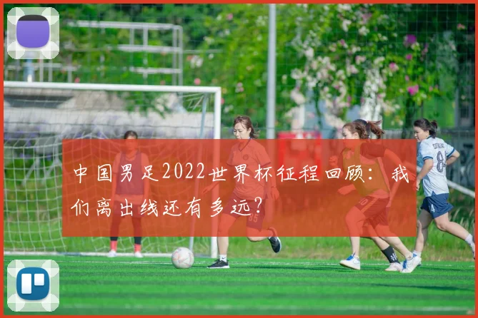 中国男足2022世界杯征程回顾：我们离出线还有多远？