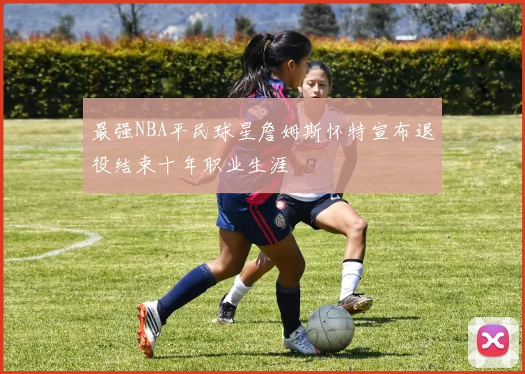 最强NBA平民球星詹姆斯怀特宣布退役结束十年职业生涯