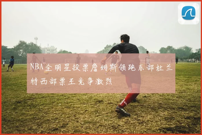NBA全明星投票詹姆斯领跑东部杜兰特西部票王竞争激烈