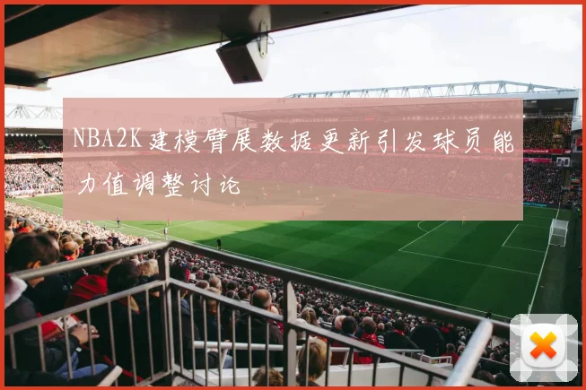 NBA2K建模臂展数据更新引发球员能力值调整讨论