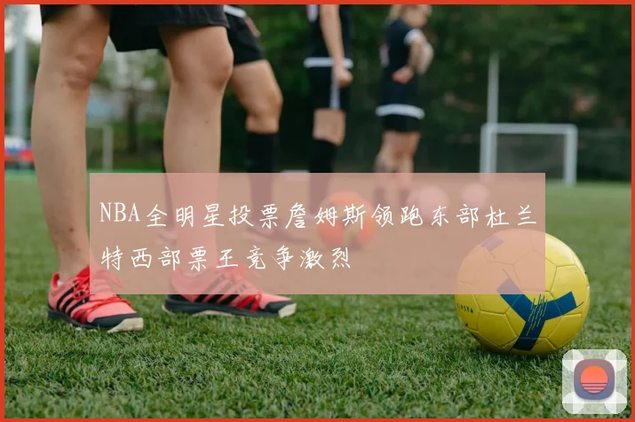 NBA全明星投票詹姆斯领跑东部杜兰特西部票王竞争激烈