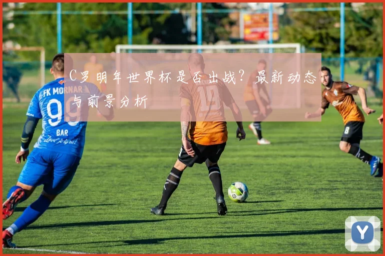 C罗明年世界杯是否出战？最新动态与前景分析