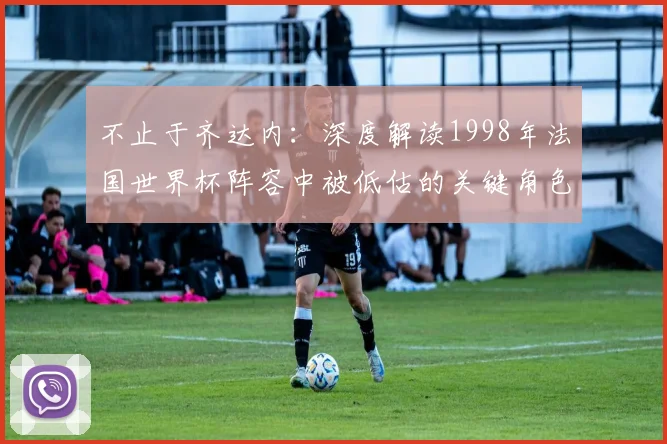 不止于齐达内：深度解读1998年法国世界杯阵容中被低估的关键角色