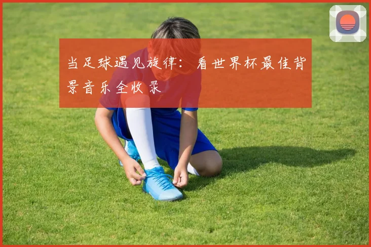 当足球遇见旋律：看世界杯最佳背景音乐全收录