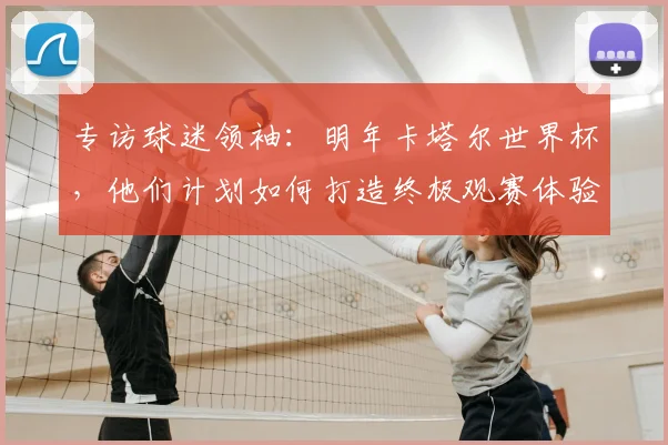 专访球迷领袖：明年卡塔尔世界杯，他们计划如何打造终极观赛体验