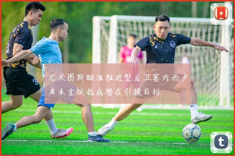 尤文图斯瞄准推进型后卫塞内西卢库米金玟哉成潜在引援目标