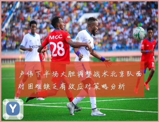 卢伟下半场大胆调整战术北京队面对困难缺乏有效应对策略分析