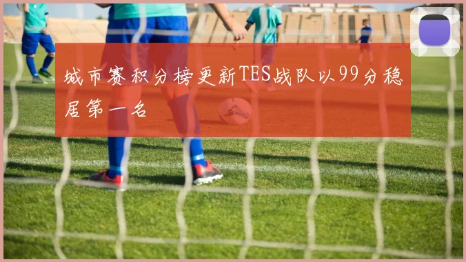 城市赛积分榜更新TES战队以99分稳居第一名