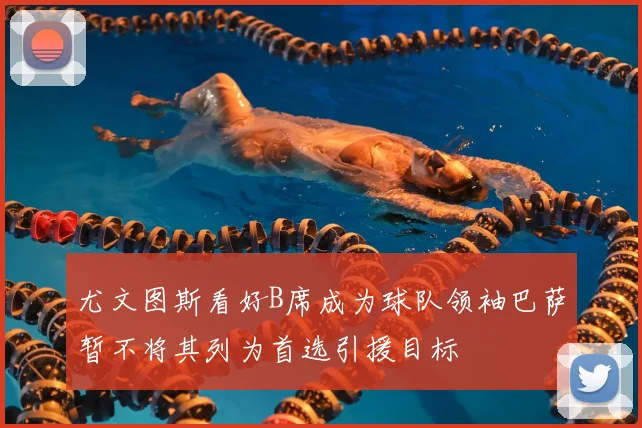 尤文图斯看好B席成为球队领袖巴萨暂不将其列为首选引援目标