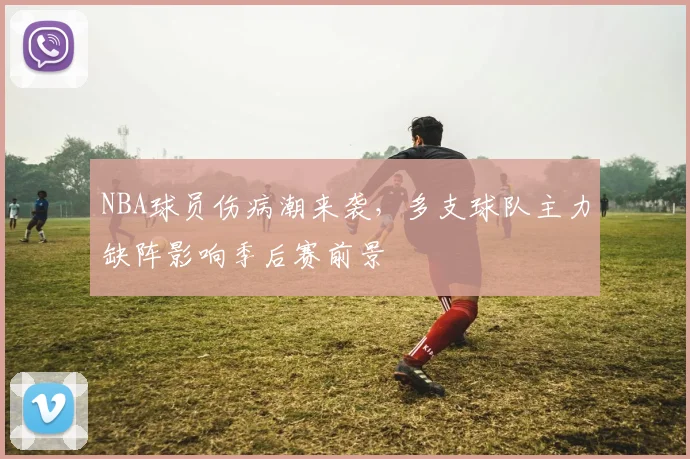 NBA球员伤病潮来袭,多支球队主力缺阵影响季后赛前景