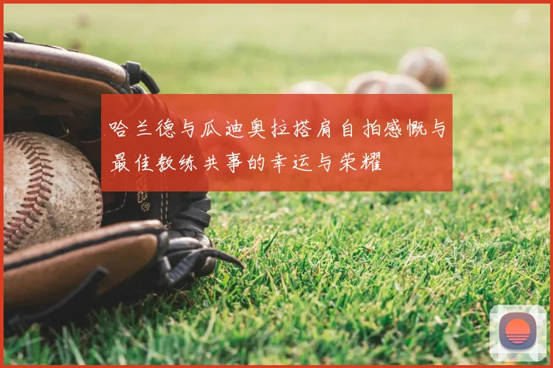 哈兰德与瓜迪奥拉搭肩自拍感慨与最佳教练共事的幸运与荣耀